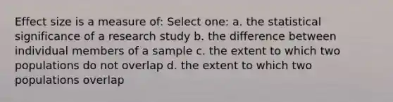 Effect size is a measure of: Select one: a. the statistical significance of a research study b. the difference between individual members of a sample c. the extent to which two populations do not overlap d. the extent to which two populations overlap