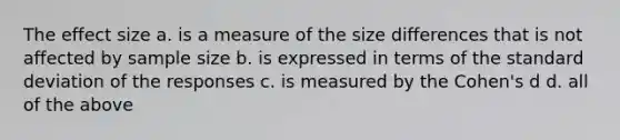 The effect size a. is a measure of the size differences that is not affected by sample size b. is expressed in terms of the standard deviation of the responses c. is measured by the Cohen's d d. all of the above