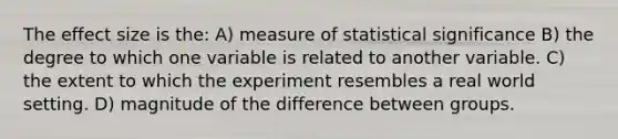 The effect size is the: A) measure of statistical significance B) the degree to which one variable is related to another variable. C) the extent to which the experiment resembles a real world setting. D) magnitude of the difference between groups.