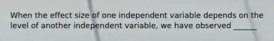 When the effect size of one independent variable depends on the level of another independent variable, we have observed ______