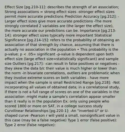 Effect Size [pg.210-11]: describes the strength of an association; Strong associations = strong effect sizes -stronger effect sizes permit more accurate predictions Prediction Accuracy [pg.212]: -Larger effect sizes give more accurate predictions -The more strongly correlated 2 variables are (the larger the effect size), the more accurate our predictions can be. Importance [pg.213-14]: stronger effect sizes typically more important Statistical Significance [pg.214-15]: refers to the probability of obtaining an association of that strength by chance, assuming that there is actually no association in the population • This probability is the p-value; p < .05= significant -p-value is dependent upon both effect size (large effect size=statistically significant) and sample size Outliers [pg.217]: -can result in false positives or negatives -they skew the data b/c their value is much higher or lower than the norm -in bivariate correlations, outliers are problematic when they involve extreme scores on both variables - have more impact when the sample is small Restricted Range [pg.218]: -Not incorporating all values of obtained data; in a correlational study, if there is not a full range of scores on one of the variables in the association -might make a sample's correlation appear smaller than it really is in the population Ex: only using people who scored 1800 or more on SAT, in a college success study Curvilinear Relationships [pg.220-1]: -An "inverted-U" or U-shaped curve -Pearson r will yield a small, nonsignificant value in this case (may be a false negative) Type 1 error (false positive): Type 2 error (false negative):