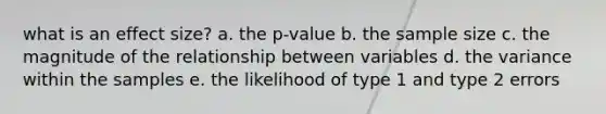 what is an effect size? a. the p-value b. the sample size c. the magnitude of the relationship between variables d. the variance within the samples e. the likelihood of type 1 and type 2 errors