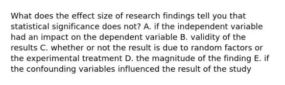 What does the effect size of research findings tell you that statistical significance does not? A. if the independent variable had an impact on the dependent variable B. validity of the results C. whether or not the result is due to random factors or the experimental treatment D. the magnitude of the finding E. if the confounding variables influenced the result of the study