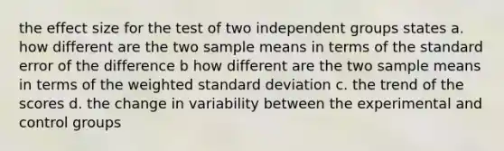 the effect size for the test of two independent groups states a. how different are the two sample means in terms of the standard error of the difference b how different are the two sample means in terms of the weighted <a href='https://www.questionai.com/knowledge/kqGUr1Cldy-standard-deviation' class='anchor-knowledge'>standard deviation</a> c. the trend of the scores d. the change in variability between the experimental and control groups