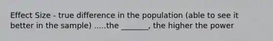 Effect Size - true difference in the population (able to see it better in the sample) .....the _______, the higher the power