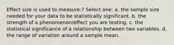 Effect size is used to measure:? Select one: a. the sample size needed for your data to be statistically significant. b. the strength of a phenomenon/effect you are testing. c. the statistical significance of a relationship between two variables. d. the range of variation around a sample mean.