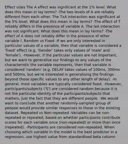 Effect sizes The A effect was significant at the 1% level. What does this mean in lay terms? -The two levels of A are reliably different from each other. The TxA interaction was significant at the 5% level. What does this mean in lay terms? -The effect of T reliably differs in the presence of variable A. The IxA interaction was not significant. What does this mean in lay terms? -The effect of A does not reliably differ in the presence of other variable I. Random vs Fixed -If we are only interested in particular values of a variable, then that variable is considered a 'fixed' effect (e.g. 'Gender' takes only values of 'male' and 'female'). -However, if the particular values are not important, but we want to generalise our findings to any values of the characteristic the variable represents, then that variable is considered 'random' (e.g. DELAY takes values of 100ms, 300ms and 500ms, but we're interested in generalising the findings beyond those specific values to any other length of delay). -In general, most variables are typically considered fixed. -However, participants/subjects ('S') are considered random because it is not the particular identity of the participants/subjects that matters, just the fact that they are different people. -We would want to conclude that another randomly-sampled group of peopoe would provide similar responses to those in the existing dataset. Repeated vs Non-repeated -Variables can be non-repeated or repeated, based on whether participants contribute scores for each variable once (non-repeated) or more than once (repeated). -Participants are considered non-repeated. When choosing which variable in the model is the best predictor in a regression, use highest value from standardised beta column