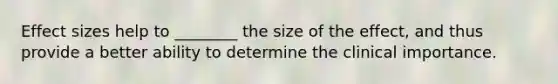 Effect sizes help to ________ the size of the effect, and thus provide a better ability to determine the clinical importance.