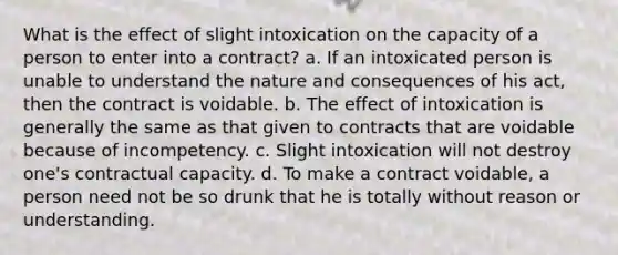 What is the effect of slight intoxication on the capacity of a person to enter into a contract? a. If an intoxicated person is unable to understand the nature and consequences of his act, then the contract is voidable. b. The effect of intoxication is generally the same as that given to contracts that are voidable because of incompetency. c. Slight intoxication will not destroy one's contractual capacity. d. To make a contract voidable, a person need not be so drunk that he is totally without reason or understanding.