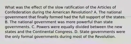 What was the effect of the slow ratification of the Articles of Confederation during the American Revolution? A. The national government that finally formed had the full support of the states. B. The national government was more powerful than state governments. C. Powers were equally divided between the new states and the Continental Congress. D. State governments were the only formal governments during most of the Revolution.