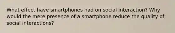 What effect have smartphones had on social interaction? Why would the mere presence of a smartphone reduce the quality of social interactions?