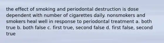 the effect of smoking and periodontal destruction is dose dependent with number of cigarettes daily. nonsmokers and smokers heal well in response to periodontal treatment a. both true b. both false c. first true, second false d. first false, second true