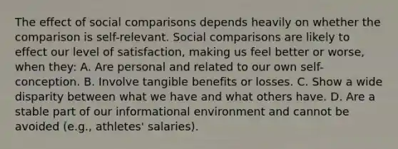 The effect of social comparisons depends heavily on whether the comparison is self-relevant. Social comparisons are likely to effect our level of satisfaction, making us feel better or worse, when they: A. Are personal and related to our own self-conception. B. Involve tangible benefits or losses. C. Show a wide disparity between what we have and what others have. D. Are a stable part of our informational environment and cannot be avoided (e.g., athletes' salaries).