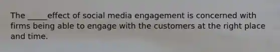 The _____effect of social media engagement is concerned with firms being able to engage with the customers at the right place and time.