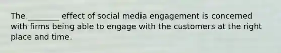 The ________ effect of social media engagement is concerned with firms being able to engage with the customers at the right place and time.