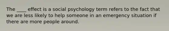 The ____ effect is a social psychology term refers to the fact that we are less likely to help someone in an emergency situation if there are more people around.