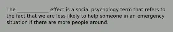 The _____________ effect is a social psychology term that refers to the fact that we are less likely to help someone in an emergency situation if there are more people around.