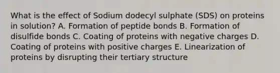 What is the effect of Sodium dodecyl sulphate (SDS) on proteins in solution? A. Formation of peptide bonds B. Formation of disulfide bonds C. Coating of proteins with negative charges D. Coating of proteins with positive charges E. Linearization of proteins by disrupting their tertiary structure