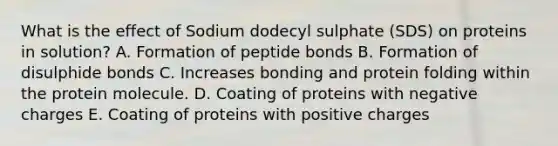 What is the effect of Sodium dodecyl sulphate (SDS) on proteins in solution? A. Formation of peptide bonds B. Formation of disulphide bonds C. Increases bonding and protein folding within the protein molecule. D. Coating of proteins with negative charges E. Coating of proteins with positive charges