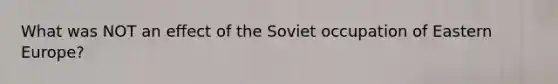 What was NOT an effect of the Soviet occupation of Eastern Europe?