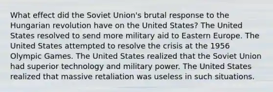 What effect did the Soviet Union's brutal response to the Hungarian revolution have on the United States? The United States resolved to send more military aid to Eastern Europe. The United States attempted to resolve the crisis at the 1956 Olympic Games. The United States realized that the Soviet Union had superior technology and military power. The United States realized that massive retaliation was useless in such situations.