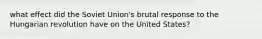 what effect did the Soviet Union's brutal response to the Hungarian revolution have on the United States?