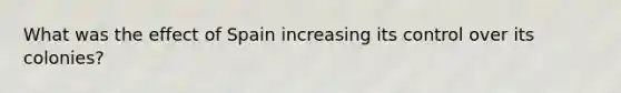 What was the effect of Spain increasing its control over its colonies?