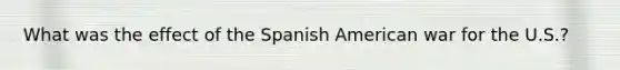 What was the effect of the Spanish American war for the U.S.?