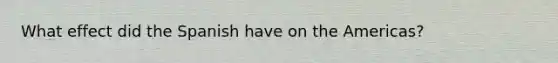 What effect did the Spanish have on the Americas?