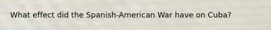 What effect did the Spanish-American War have on Cuba?