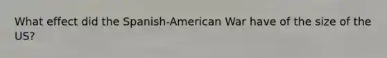 What effect did the Spanish-American War have of the size of the US?