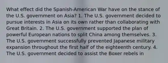 What effect did the Spanish-American War have on the stance of the U.S. government on Asia? 1. The U.S. government decided to pursue interests in Asia on its own rather than collaborating with Great Britain. 2. The U.S. government supported the plan of powerful European nations to split China among themselves. 3. The U.S. government successfully prevented Japanese military expansion throughout the first half of the eighteenth century. 4. The U.S. government decided to assist the Boxer rebels in