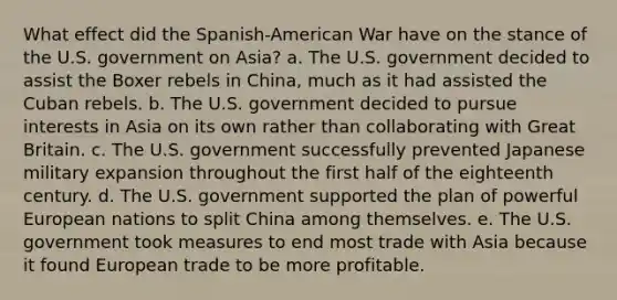 What effect did the Spanish-American War have on the stance of the U.S. government on Asia? a. The U.S. government decided to assist the Boxer rebels in China, much as it had assisted the Cuban rebels. b. The U.S. government decided to pursue interests in Asia on its own rather than collaborating with Great Britain. c. The U.S. government successfully prevented Japanese military expansion throughout the first half of the eighteenth century. d. The U.S. government supported the plan of powerful European nations to split China among themselves. e. The U.S. government took measures to end most trade with Asia because it found European trade to be more profitable.