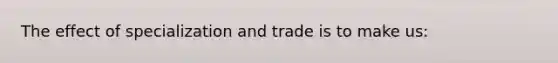 The effect of specialization and trade is to make us: