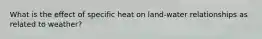 What is the effect of specific heat on land-water relationships as related to weather?