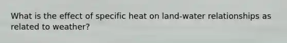 What is the effect of specific heat on land-water relationships as related to weather?