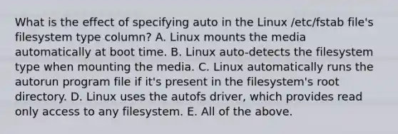 What is the effect of specifying auto in the Linux /etc/fstab file's filesystem type column? A. Linux mounts the media automatically at boot time. B. Linux auto-detects the filesystem type when mounting the media. C. Linux automatically runs the autorun program file if it's present in the filesystem's root directory. D. Linux uses the autofs driver, which provides read only access to any filesystem. E. All of the above.