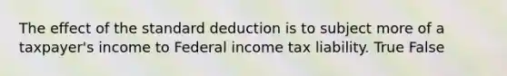 The effect of the standard deduction is to subject more of a taxpayer's income to Federal income tax liability. True False