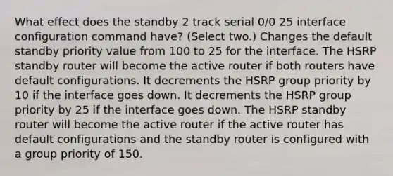 What effect does the standby 2 track serial 0/0 25 interface configuration command have? (Select two.) Changes the default standby priority value from 100 to 25 for the interface. The HSRP standby router will become the active router if both routers have default configurations. It decrements the HSRP group priority by 10 if the interface goes down. It decrements the HSRP group priority by 25 if the interface goes down. The HSRP standby router will become the active router if the active router has default configurations and the standby router is configured with a group priority of 150.