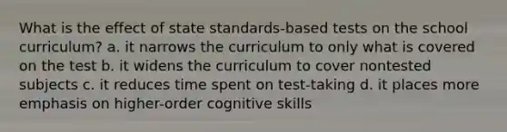 What is the effect of state standards-based tests on the school curriculum? a. it narrows the curriculum to only what is covered on the test b. it widens the curriculum to cover nontested subjects c. it reduces time spent on test-taking d. it places more emphasis on higher-order cognitive skills