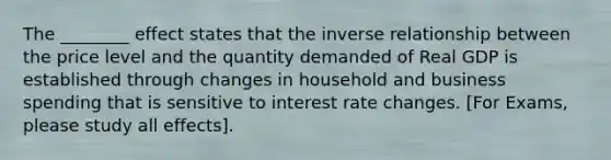 The ________ effect states that the inverse relationship between the price level and the quantity demanded of Real GDP is established through changes in household and business spending that is sensitive to interest rate changes. [For Exams, please study all effects].