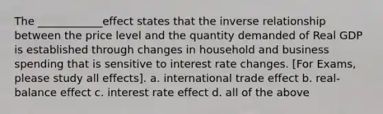 The ____________effect states that the inverse relationship between the price level and the quantity demanded of Real GDP is established through changes in household and business spending that is sensitive to interest rate changes. [For Exams, please study all effects]. a. international trade effect b. real-balance effect c. interest rate effect d. all of the above