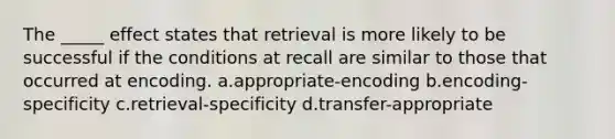 The _____ effect states that retrieval is more likely to be successful if the conditions at recall are similar to those that occurred at encoding. a.appropriate-encoding b.encoding-specificity c.retrieval-specificity d.transfer-appropriate