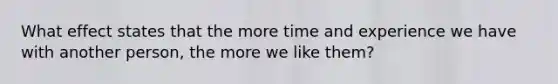 What effect states that the more time and experience we have with another person, the more we like them?