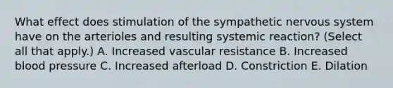 What effect does stimulation of the sympathetic nervous system have on the arterioles and resulting systemic reaction? (Select all that apply.) A. Increased vascular resistance B. Increased blood pressure C. Increased afterload D. Constriction E. Dilation