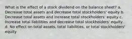 What is the effect of a stock dividend on the balance sheet? a. Decrease total assets and decrease total stockholders' equity b. Decrease total assets and increase total stockholders' equity c. Increase total liabilities and decrease total stockholders' equity d. No effect on total assets, total liabilities, or total stockholders' equity