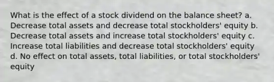 What is the effect of a stock dividend on the balance sheet? a. Decrease total assets and decrease total stockholders' equity b. Decrease total assets and increase total stockholders' equity c. Increase total liabilities and decrease total stockholders' equity d. No effect on total assets, total liabilities, or total stockholders' equity