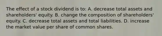 The effect of a stock dividend is to: A. decrease total assets and shareholders' equity. B. change the composition of shareholders' equity. C. decrease total assets and total liabilities. D. increase the market value per share of common shares.