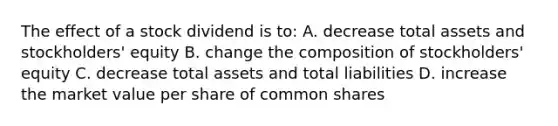 The effect of a stock dividend is to: A. decrease total assets and stockholders' equity B. change the composition of stockholders' equity C. decrease total assets and total liabilities D. increase the market value per share of common shares