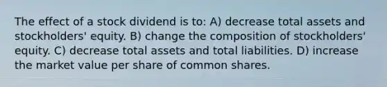 The effect of a stock dividend is to: A) decrease total assets and stockholders' equity. B) change the composition of stockholders' equity. C) decrease total assets and total liabilities. D) increase the market value per share of common shares.